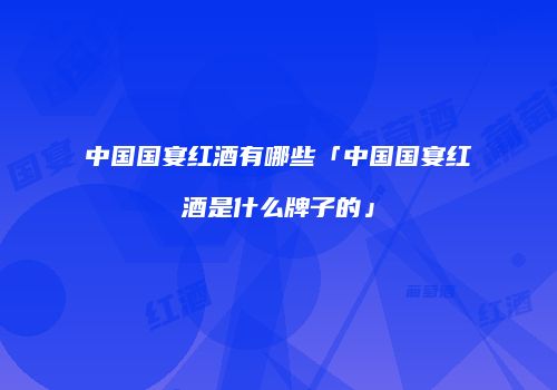 中国国宴红酒有哪些「中国国宴红酒是什么牌子的」