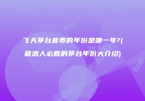 飞天茅台最贵的年份是哪一年?(藏酒人必看的茅台年份大介绍)