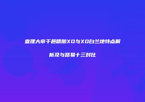 查理大帝干邑精酿XO与XO白兰地特点解析及与路易十三对比
