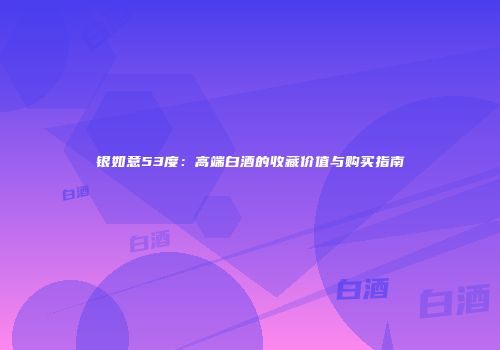银如意53度：高端白酒的收藏价值与购买指南