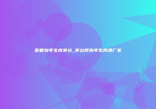 整箱狗年生肖茅台_茅台醇狗年生肖酒厂家