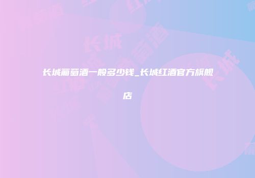 长城葡萄酒一般多少钱_长城红酒官方旗舰店