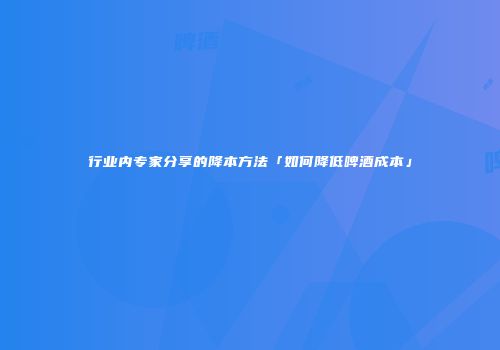 行业内专家分享的降本方法「如何降低啤酒成本」