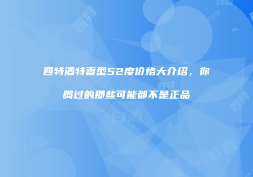 四特酒特香型52度价格大介绍，你喝过的那些可能都不是正品