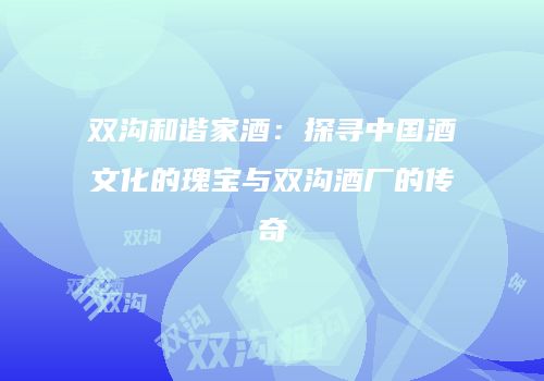 双沟和谐家酒：探寻中国酒文化的瑰宝与双沟酒厂的传奇