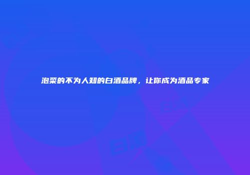 泡菜的不为人知的白酒品牌，让你成为酒品专家