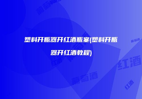 塑料开瓶器开红酒瓶塞(塑料开瓶器开红酒教程)