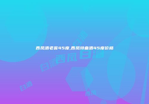 西凤酒老窖45度,西凤特曲酒45度价格