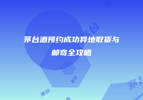 茅台酒预约成功异地取货与邮寄全攻略