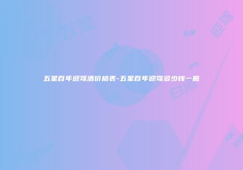 五星百年迎驾酒价格表-五星百年迎驾多少钱一瓶