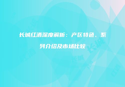 长城红酒深度解析：产区特色、系列介绍及市场比较