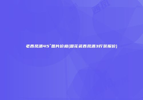 老西凤酒45°图片价格(国花瓷西凤酒3斤装报价)