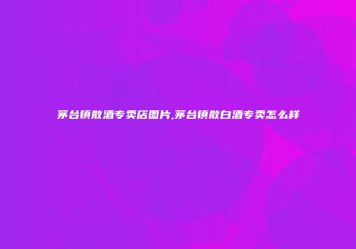 茅台镇散酒专卖店图片,茅台镇散白酒专卖怎么样