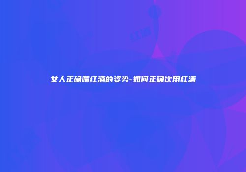 女人正确喝红酒的姿势-如何正确饮用红酒