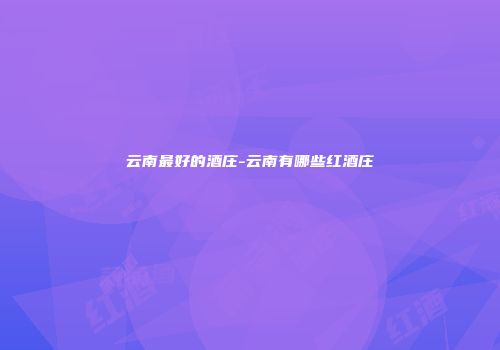 云南最好的酒庄-云南有哪些红酒庄