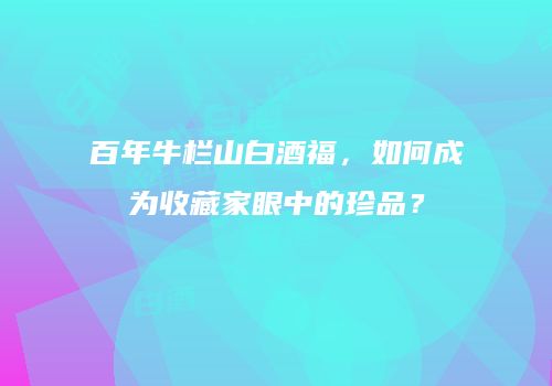 百年牛栏山白酒福，如何成为收藏家眼中的珍品？