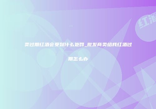 卖过期红酒会受到什么处罚_批发商卖给我红酒过期怎么办