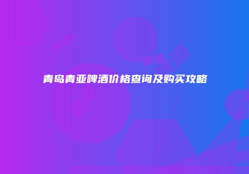 青岛青亚啤酒价格查询及购买攻略