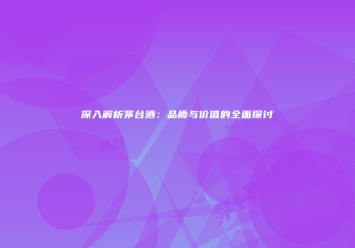 深入解析茅台酒：品质与价值的全面探讨