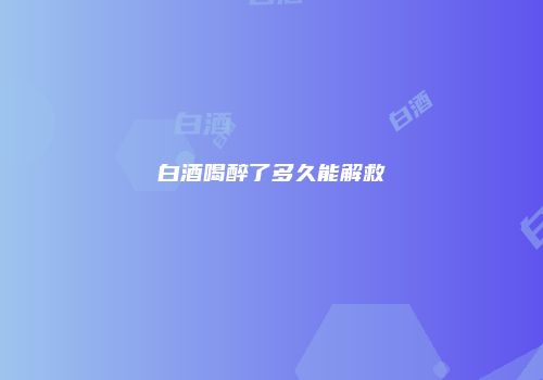 白酒喝醉了多久能解救