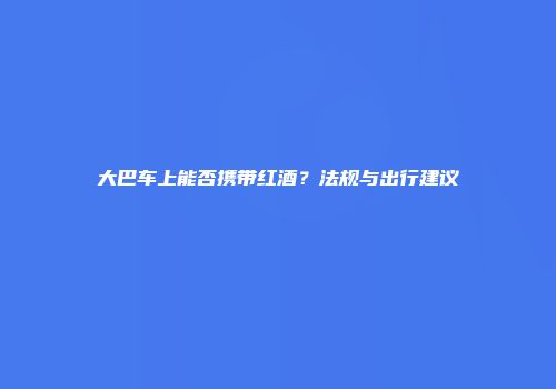 大巴车上能否携带红酒？法规与出行建议