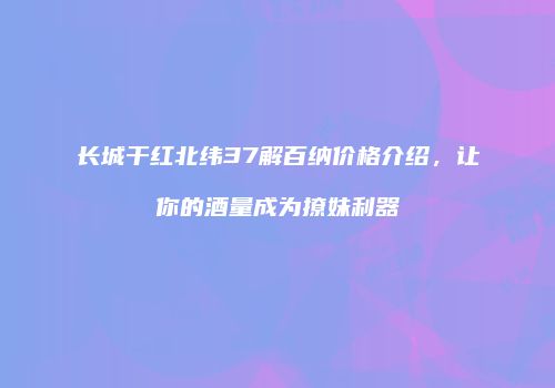 长城干红北纬37解百纳价格介绍，让你的酒量成为撩妹利器
