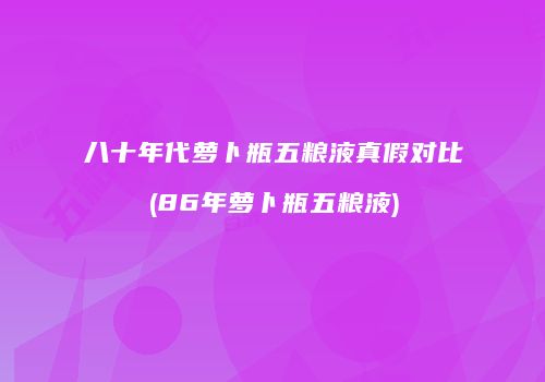 八十年代萝卜瓶五粮液真假对比(86年萝卜瓶五粮液)