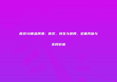 燕京10精品啤酒：原浆、纯生与鲜啤，多重风味与亲民价格