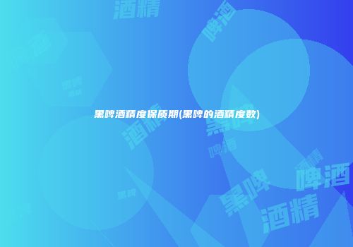 黑啤酒精度保质期(黑啤的酒精度数)