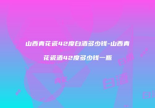 山西青花瓷42度白酒多少钱-山西青花瓷酒42度多少钱一瓶