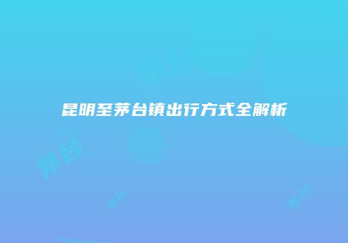 昆明至茅台镇出行方式全解析