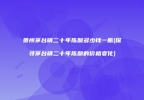 贵州茅台镇二十年陈酿多少钱一瓶(探寻茅台镇二十年陈酿的价格变化)