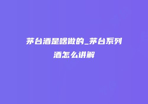茅台酒是啥做的_茅台系列酒怎么讲解