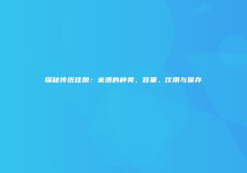 探秘传统佳酿：米酒的种类、容量、饮用与保存