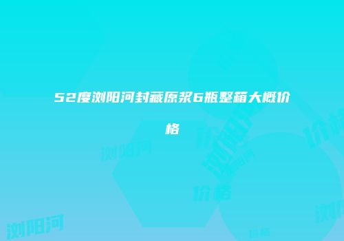52度浏阳河封藏原浆6瓶整箱大概价格