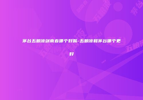 茅台五粮液剑南春哪个好喝-五粮液和茅台哪个更好
