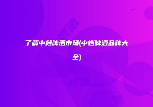 了解中档啤酒市场(中档啤酒品牌大全)