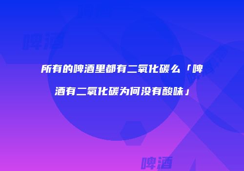 所有的啤酒里都有二氧化碳么「啤酒有二氧化碳为何没有酸味」