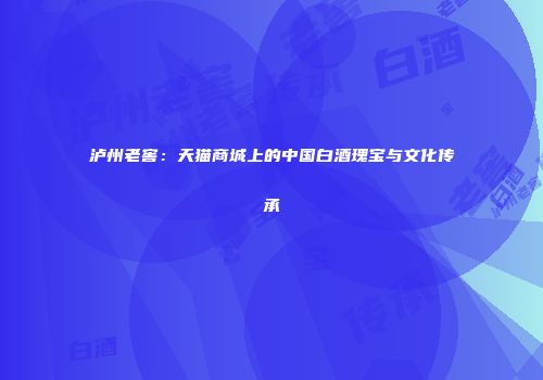 泸州老窖：天猫商城上的中国白酒瑰宝与文化传承