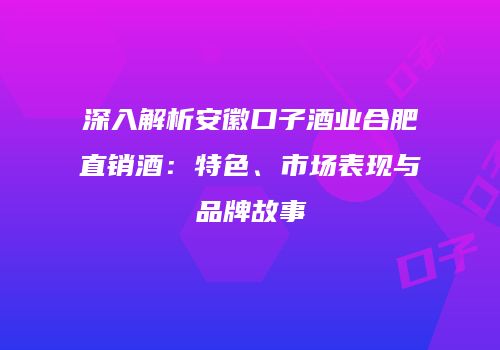 深入解析安徽口子酒业合肥直销酒：特色、市场表现与品牌故事