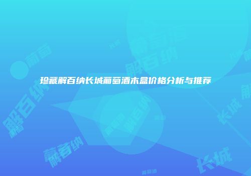 珍藏解百纳长城葡萄酒木盒价格分析与推荐