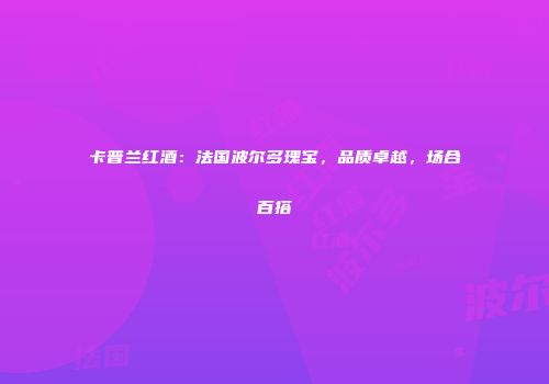 卡普兰红酒：法国波尔多瑰宝，品质卓越，场合百搭