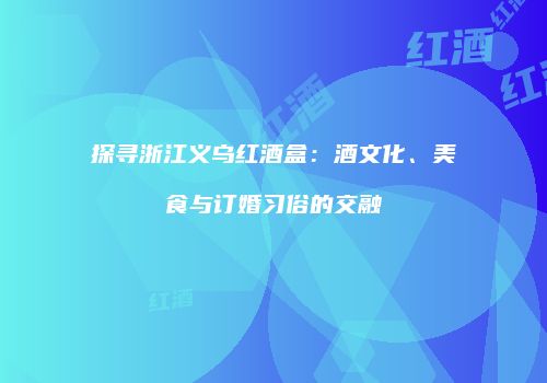 探寻浙江义乌红酒盒：酒文化、美食与订婚习俗的交融