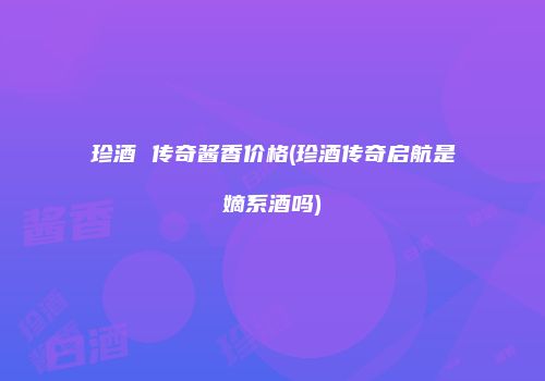 珍酒 传奇酱香价格(珍酒传奇启航是嫡系酒吗)
