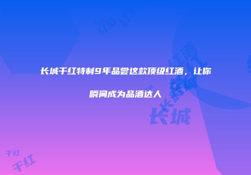 长城干红特制9年品尝这款顶级红酒，让你瞬间成为品酒达人