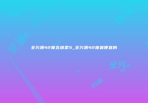 全兴酒42度五绵柔5_全兴酒42度最便宜的