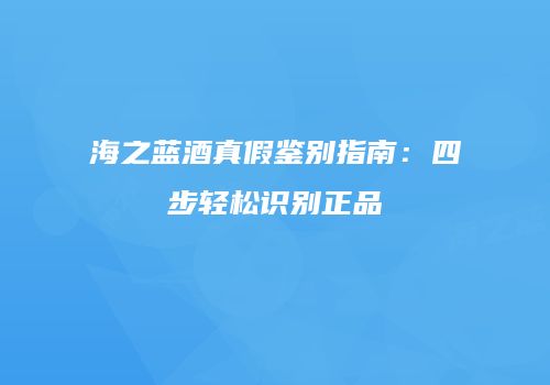 海之蓝酒真假鉴别指南：四步轻松识别正品