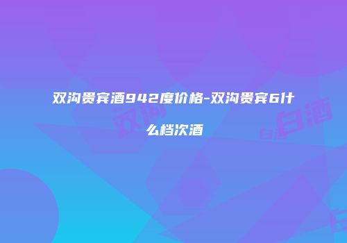双沟贵宾酒942度价格-双沟贵宾6什么档次酒