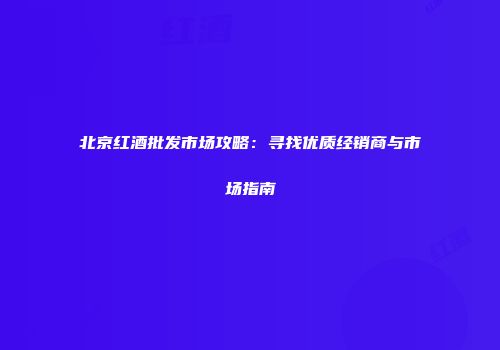 北京红酒批发市场攻略：寻找优质经销商与市场指南