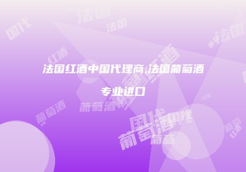 法国红酒中国代理商,法国葡萄酒专业进口